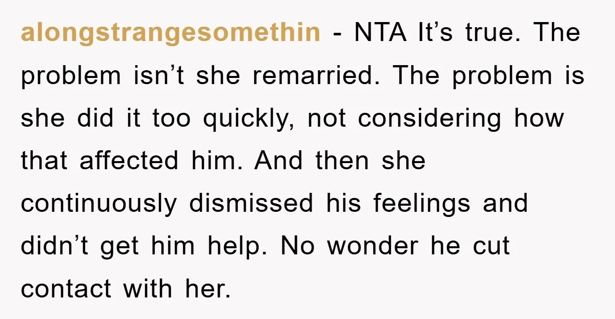 alongstrangesomethin − NTA It’s true. The problem isn’t she remarried. The problem is she did it too quickly, not considering how that affected him. And then she continuously dismissed his...