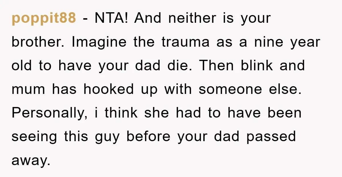 poppit88 − NTA! And neither is your brother. Imagine the trauma as a nine year old to have your dad die. Then blink and mum has hooked up with someone...