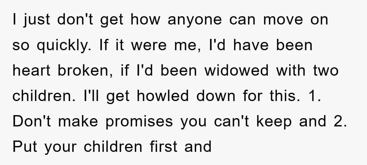 I just don't get how anyone can move on so quickly. If it were me, I'd have been heart broken, if I'd been widowed with two children. I'll get howled...