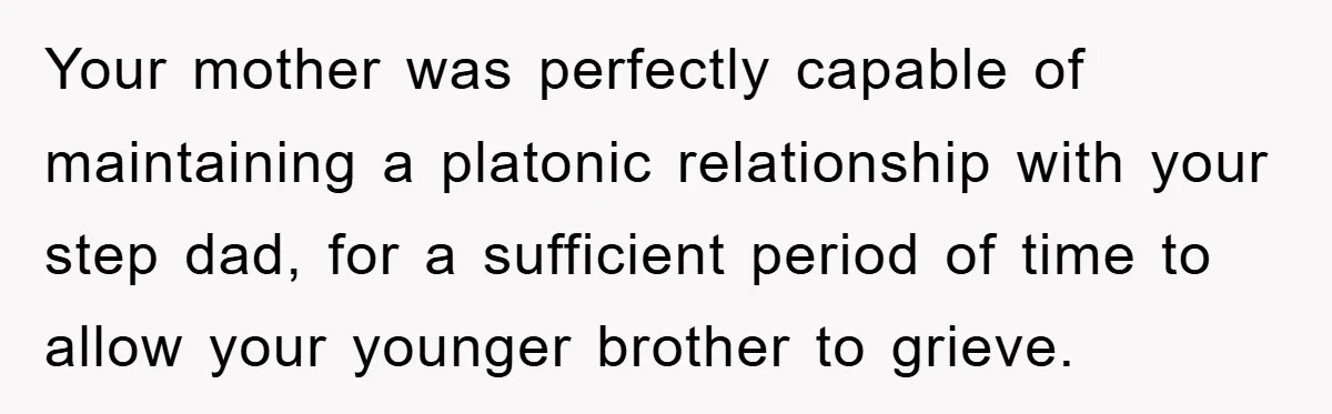 Your mother was perfectly capable of maintaining a platonic relationship with your step dad, for a sufficient period of time to allow your younger brother to grieve.