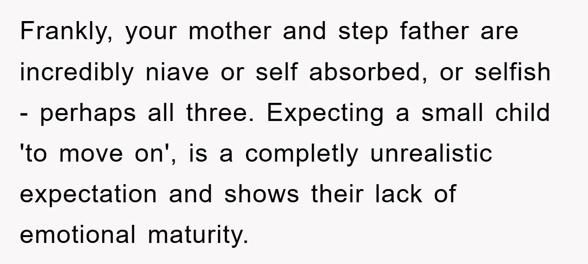 Frankly, your mother and step father are incredibly niave or self absorbed, or selfish - perhaps all three. Expecting a small child 'to move on', is a completly unrealistic expectation...