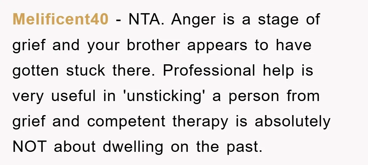 Melificent40 − NTA. Anger is a stage of grief and your brother appears to have gotten stuck there. Professional help is very useful in 'unsticking' a person from grief and...