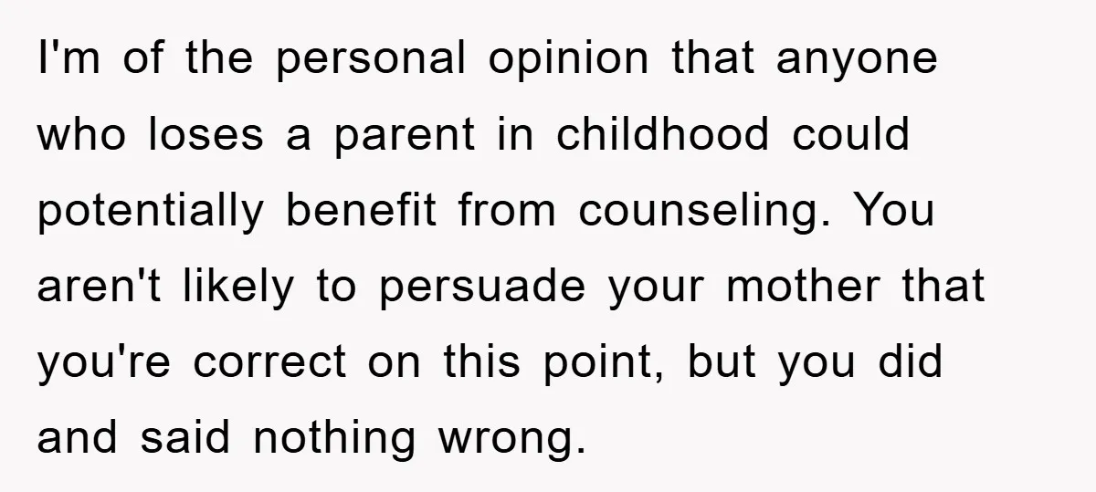 I'm of the personal opinion that anyone who loses a parent in childhood could potentially benefit from counseling. You aren't likely to persuade your mother that you're correct on this...