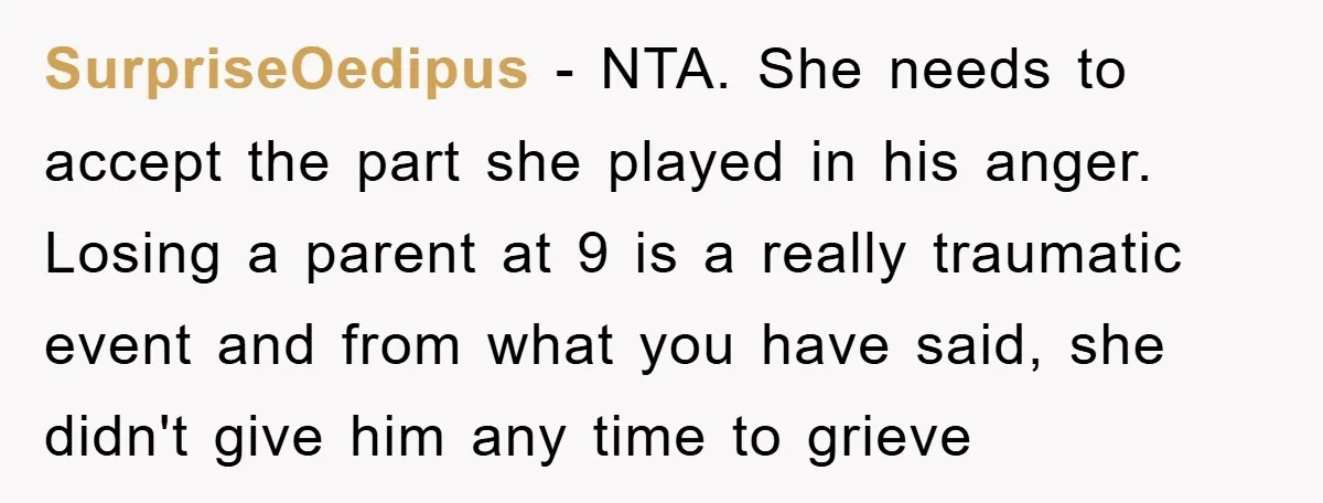 SurpriseOedipus − NTA. She needs to accept the part she played in his anger. Losing a parent at 9 is a really traumatic event and from what you have said,...
