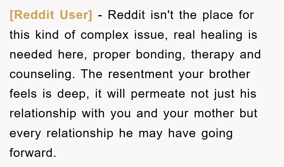 [Reddit User] − Reddit isn't the place for this kind of complex issue, real healing is needed here, proper bonding, therapy and counseling. The resentment your brother feels is deep,...