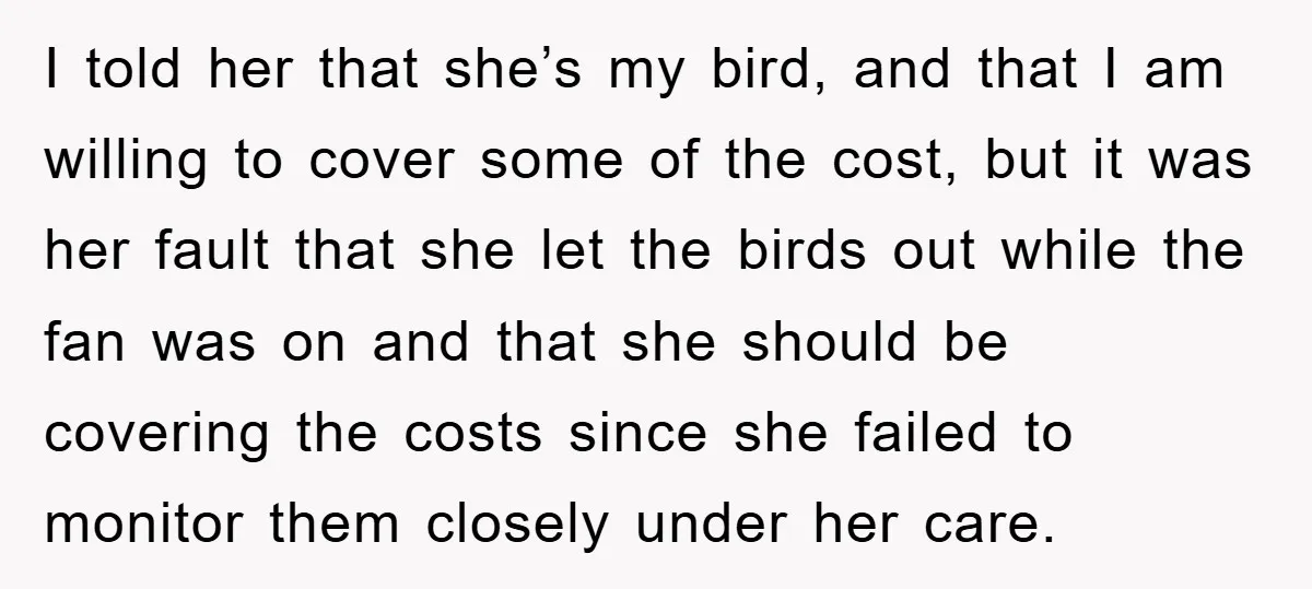 I told her that she’s my bird, and that I am willing to cover some of the cost, but it was her fault that she let the birds out while...