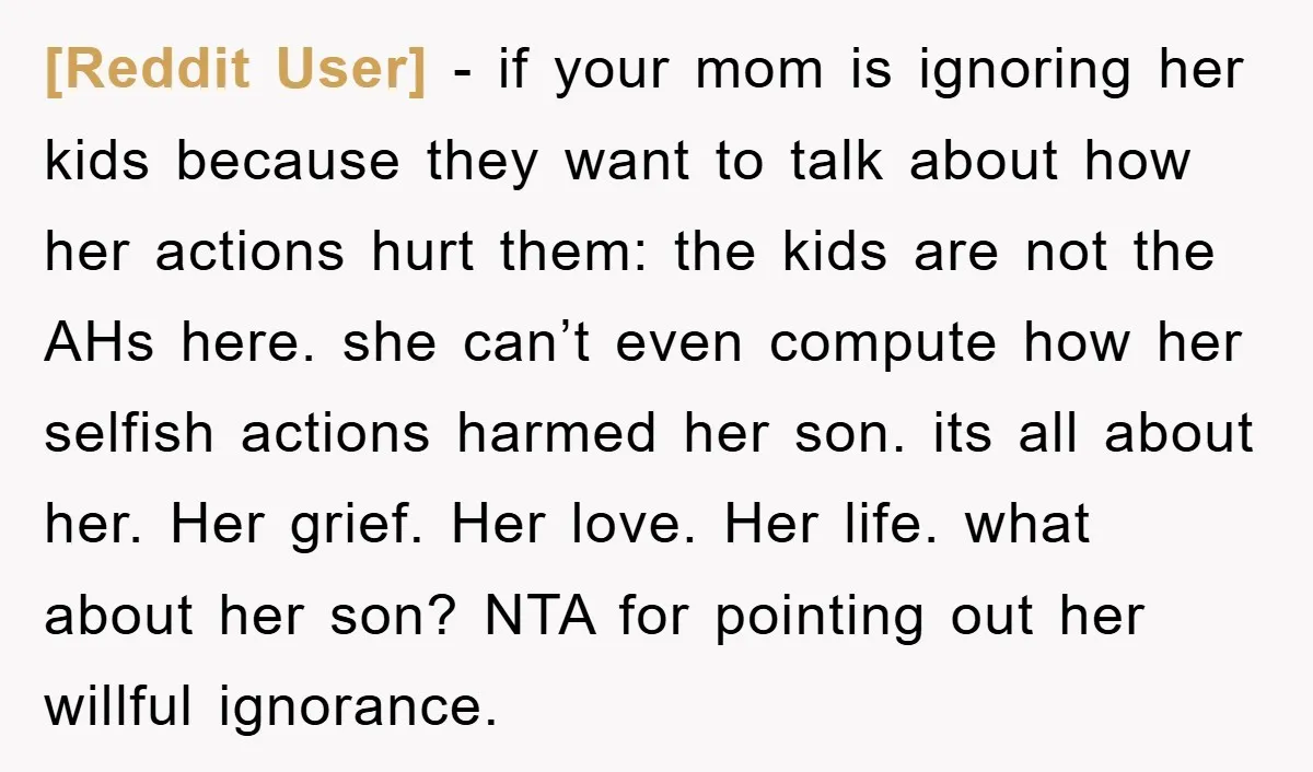 [Reddit User] − if your mom is ignoring her kids because they want to talk about how her actions hurt them: the kids are not the AHs here. she can’t...