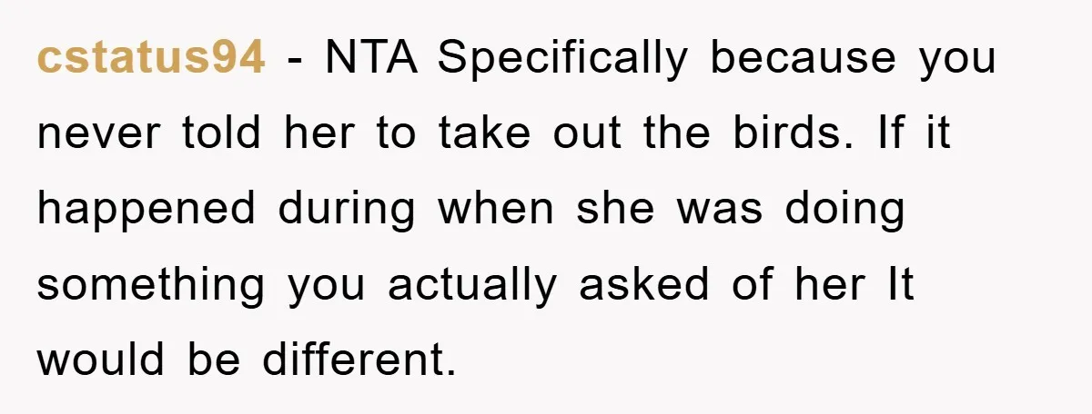 cstatus94 − NTA Specifically because you never told her to take out the birds. If it happened during when she was doing something you actually asked of her It would...