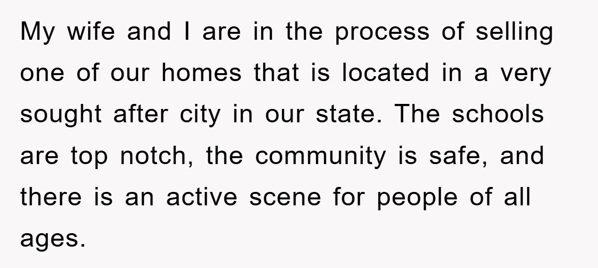 My wife and I are in the process of selling one of our homes that is located in a very sought after city in our state. The schools are top...