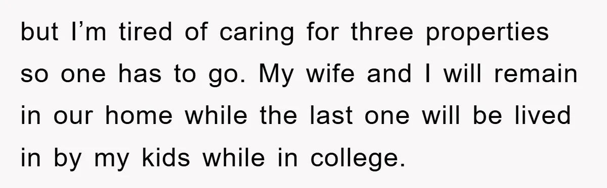 but I’m tired of caring for three properties so one has to go. My wife and I will remain in our home while the last one will be lived in...