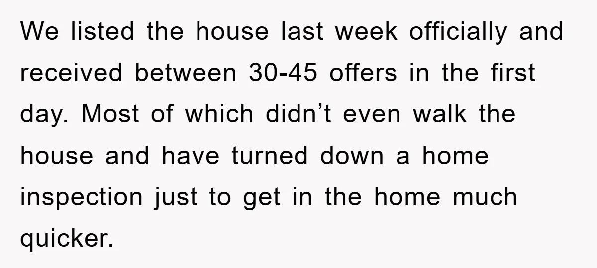 We listed the house last week officially and received between 30-45 offers in the first day. Most of which didn’t even walk the house and have turned down a home...