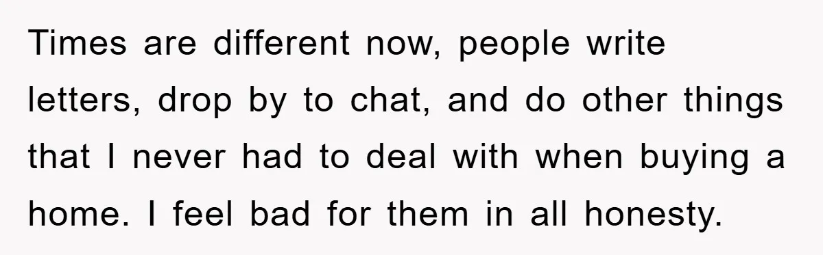 Times are different now, people write letters, drop by to chat, and do other things that I never had to deal with when buying a home. I feel bad for...