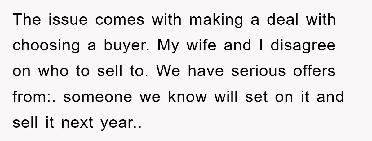 The issue comes with making a deal with choosing a buyer. My wife and I disagree on who to sell to. We have serious offers from:. someone we know will...
