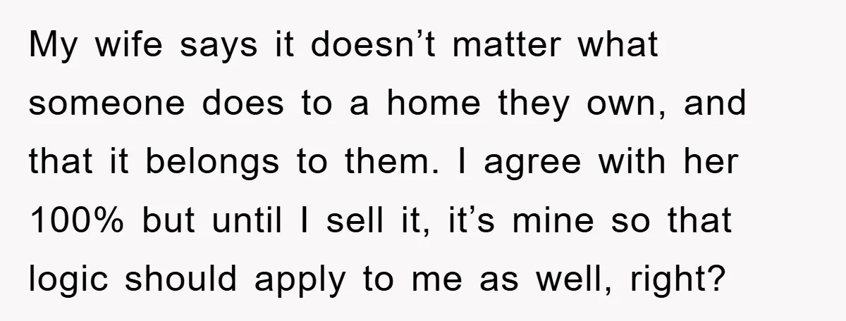 My wife says it doesn’t matter what someone does to a home they own, and that it belongs to them. I agree with her 100% but until I sell it,...