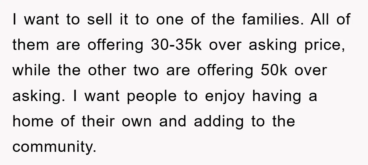 I want to sell it to one of the families. All of them are offering 30-35k over asking price, while the other two are offering 50k over asking. I want...