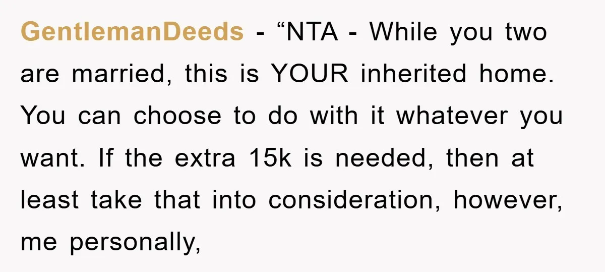 GentlemanDeeds - “NTA - While you two are married, this is YOUR inherited home. You can choose to do with it whatever you want. If the extra 15k is needed,...