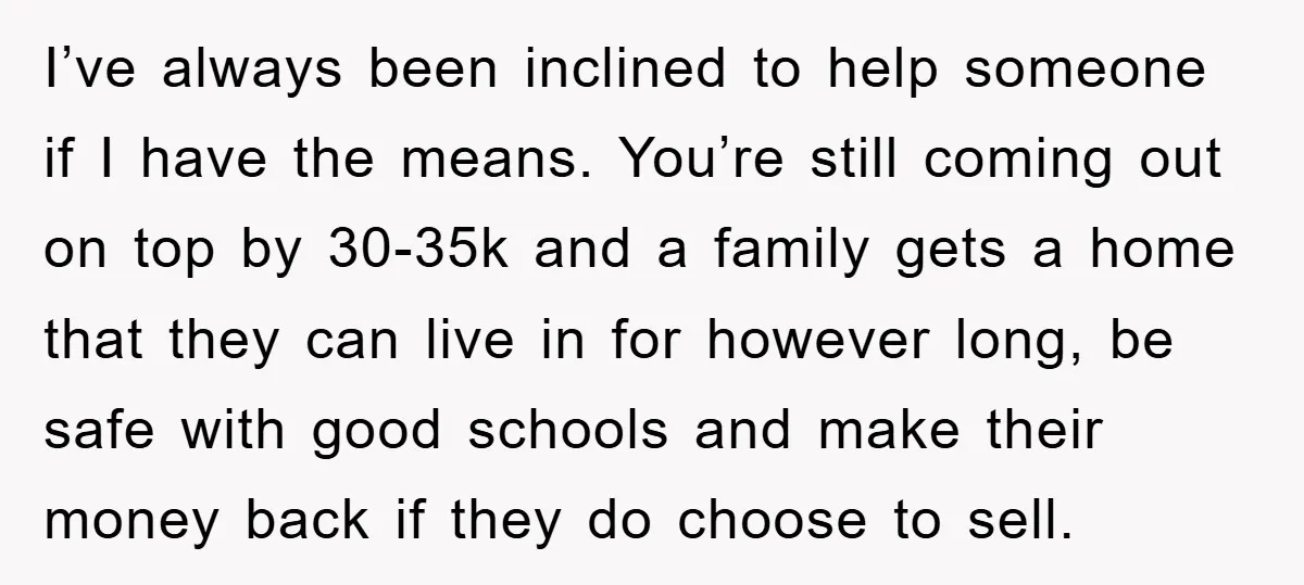 I’ve always been inclined to help someone if I have the means. You’re still coming out on top by 30-35k and a family gets a home that they can live...
