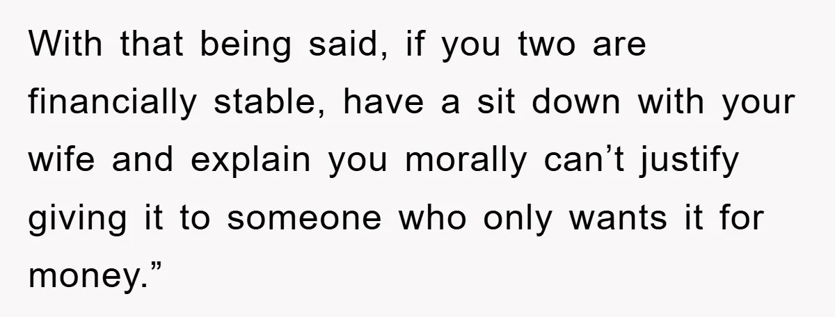 With that being said, if you two are financially stable, have a sit down with your wife and explain you morally can’t justify giving it to someone who only wants...