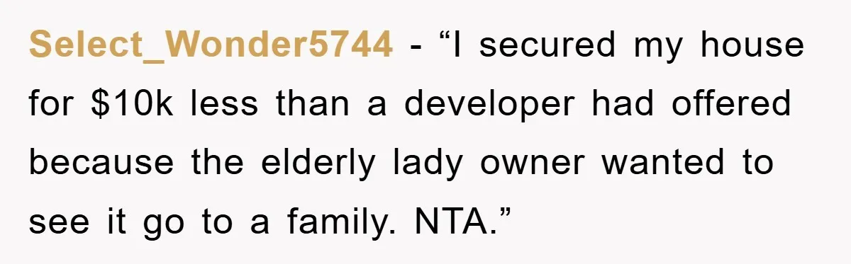 Select_Wonder5744 - “I secured my house for $10k less than a developer had offered because the elderly lady owner wanted to see it go to a family. NTA.”