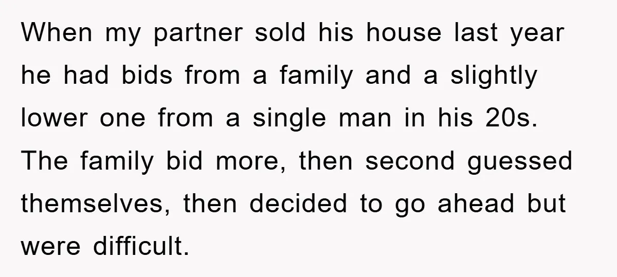 When my partner sold his house last year he had bids from a family and a slightly lower one from a single man in his 20s. The family bid more,...