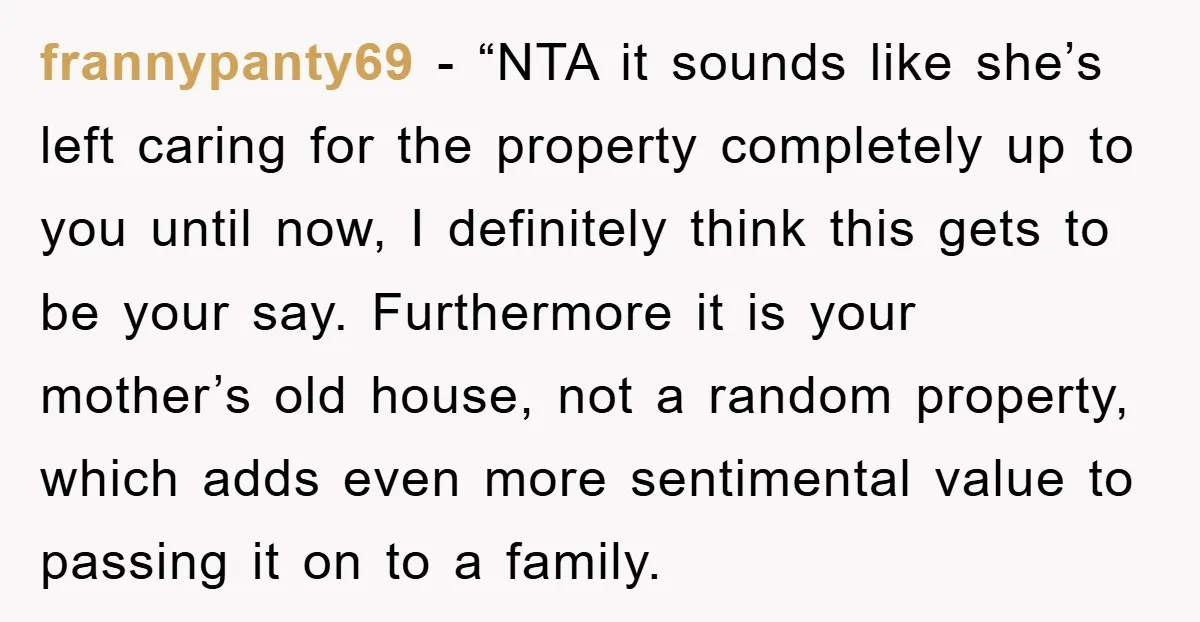 frannypanty69 - “NTA it sounds like she’s left caring for the property completely up to you until now, I definitely think this gets to be your say. Furthermore it is...
