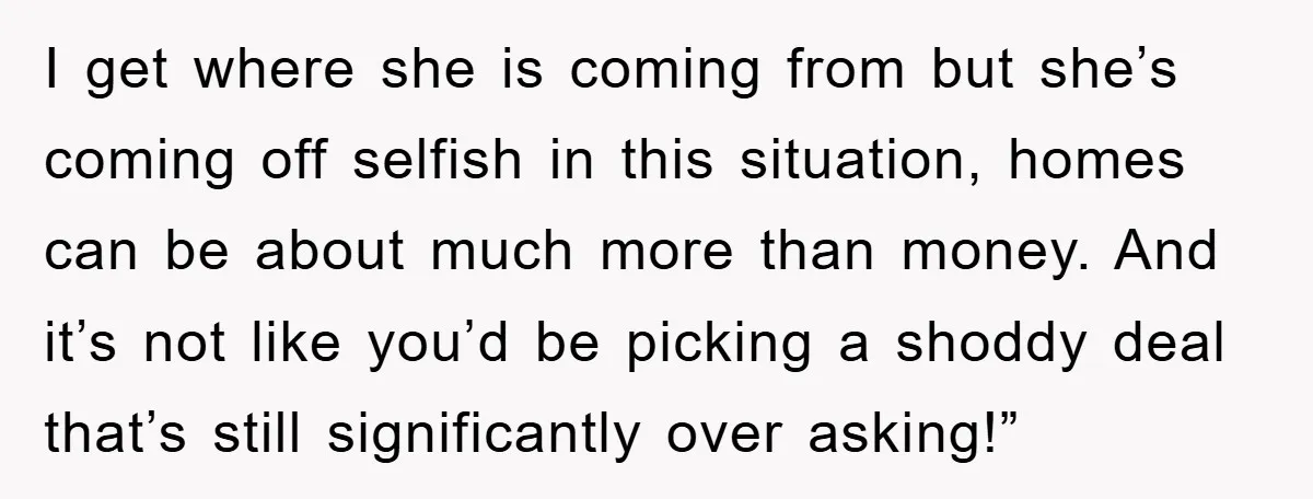 I get where she is coming from but she’s coming off selfish in this situation, homes can be about much more than money. And it’s not like you’d be picking...
