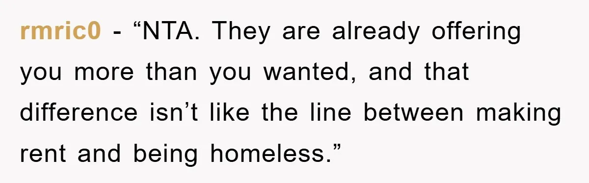 rmric0 - “NTA. They are already offering you more than you wanted, and that difference isn’t like the line between making rent and being homeless.”