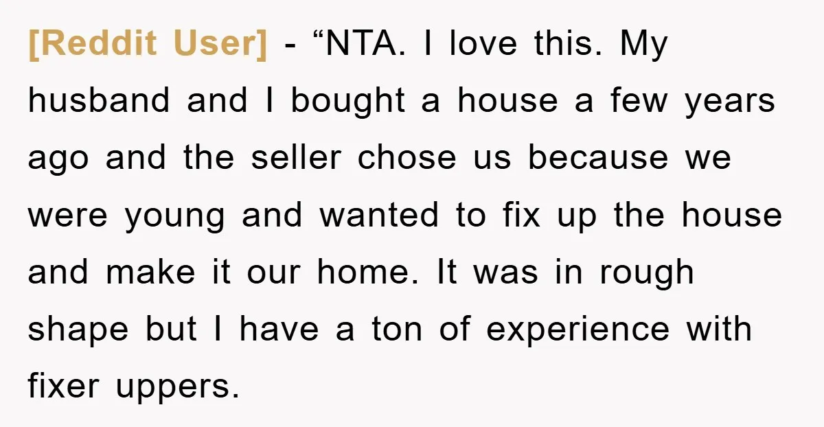 [Reddit User] - “NTA. I love this. My husband and I bought a house a few years ago and the seller chose us because we were young and wanted to...
