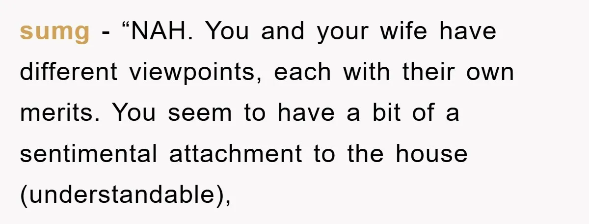sumg - “NAH. You and your wife have different viewpoints, each with their own merits. You seem to have a bit of a sentimental attachment to the house (understandable),