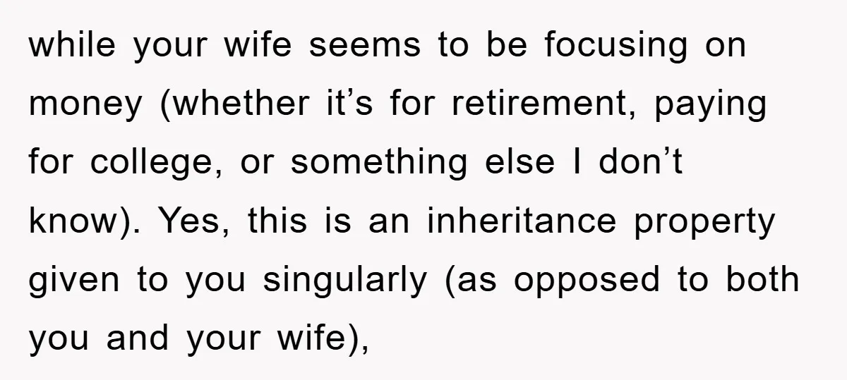 while your wife seems to be focusing on money (whether it’s for retirement, paying for college, or something else I don’t know). Yes, this is an inheritance property given to...
