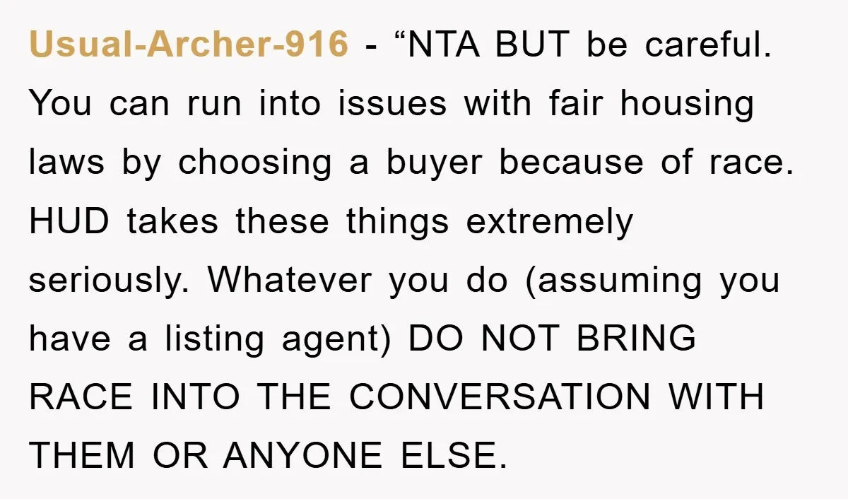Usual-Archer-916 - “NTA BUT be careful. You can run into issues with fair housing laws by choosing a buyer because of race. HUD takes these things extremely seriously. Whatever you...