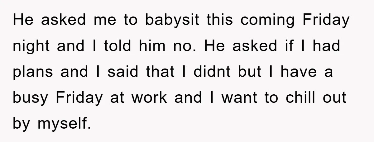 He asked me to babysit this coming Friday night and I told him no. He asked if I had plans and I said that I didnt but I have a...