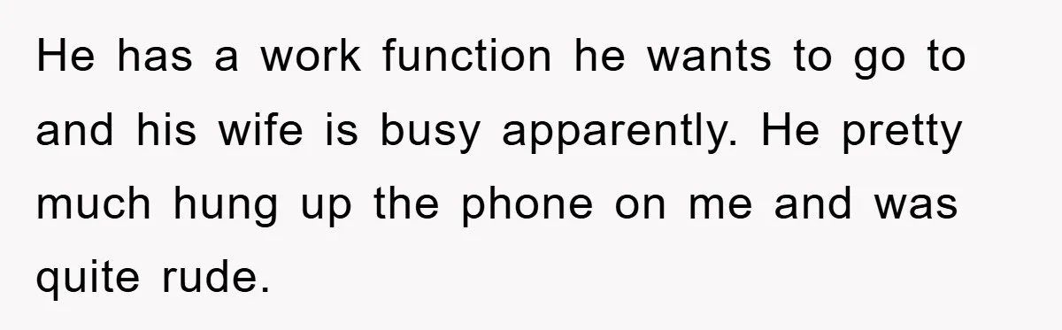 He has a work function he wants to go to and his wife is busy apparently. He pretty much hung up the phone on me and was quite rude.