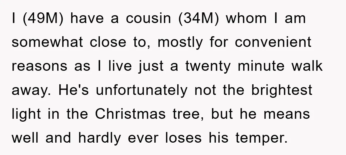 I (49M) have a cousin (34M) whom I am somewhat close to, mostly for convenient reasons as I live just a twenty minute walk away. He's unfortunately not the brightest...