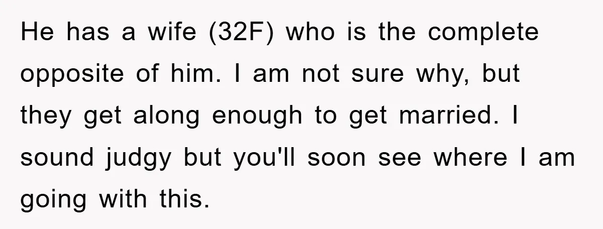 He has a wife (32F) who is the complete opposite of him. I am not sure why, but they get along enough to get married. I sound judgy but you'll...