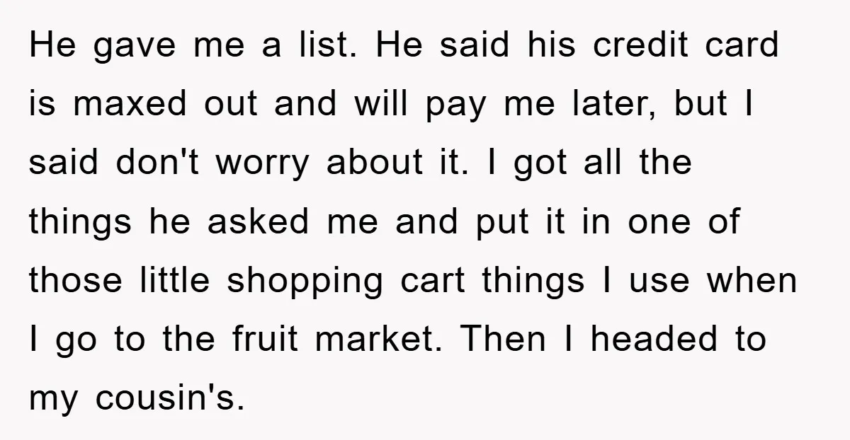 He gave me a list. He said his credit card is maxed out and will pay me later, but I said don't worry about it. I got all the things...