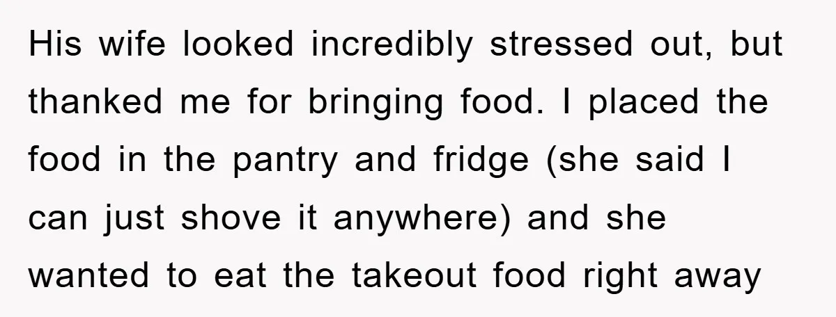 His wife looked incredibly stressed out, but thanked me for bringing food. I placed the food in the pantry and fridge (she said I can just shove it anywhere) and...