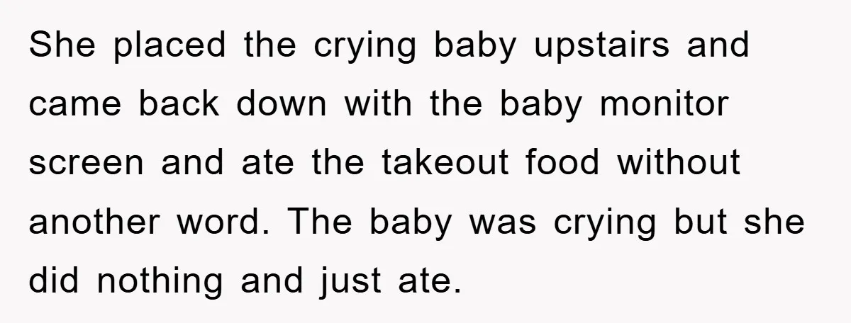 She placed the crying baby upstairs and came back down with the baby monitor screen and ate the takeout food without another word. The baby was crying but she did...
