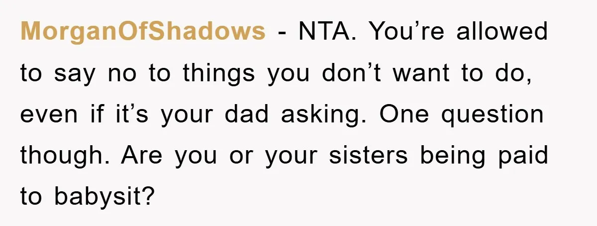 MorganOfShadows − NTA. You’re allowed to say no to things you don’t want to do, even if it’s your dad asking. One question though. Are you or your sisters being...