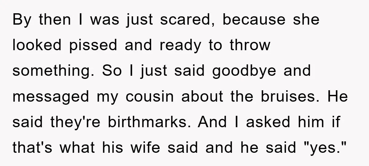 By then I was just scared, because she looked pissed and ready to throw something. So I just said goodbye and messaged my cousin about the bruises. He said they're...