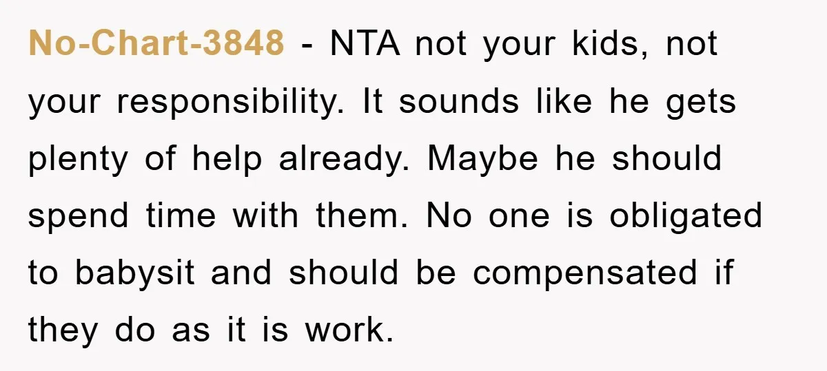 No-Chart-3848 − NTA not your kids, not your responsibility. It sounds like he gets plenty of help already. Maybe he should spend time with them. No one is obligated to...