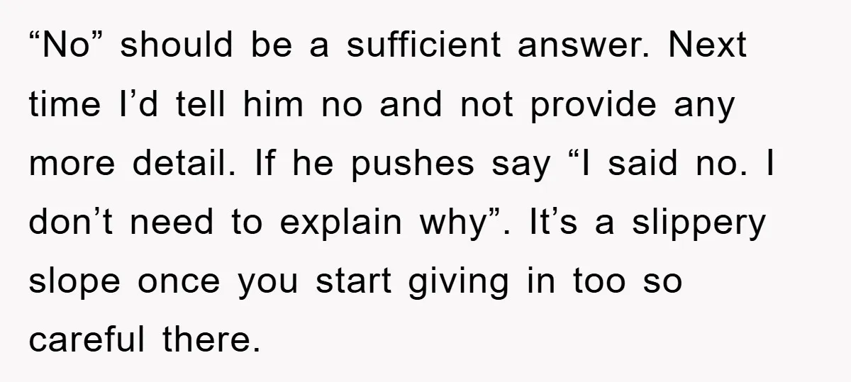 “No” should be a sufficient answer. Next time I’d tell him no and not provide any more detail. If he pushes say “I said no. I don’t need to explain...