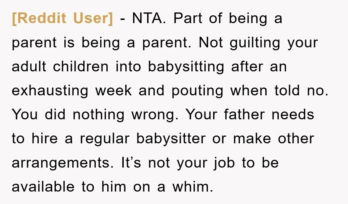 [Reddit User] − NTA. Part of being a parent is being a parent. Not guilting your adult children into babysitting after an exhausting week and pouting when told no. You...