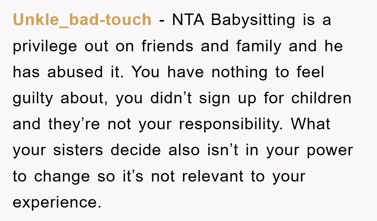 Unkle_bad-touch − NTA Babysitting is a privilege out on friends and family and he has abused it. You have nothing to feel guilty about, you didn’t sign up for children...