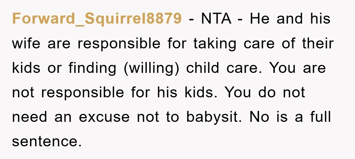 Forward_Squirrel8879 − NTA - He and his wife are responsible for taking care of their kids or finding (willing) child care. You are not responsible for his kids. You do...
