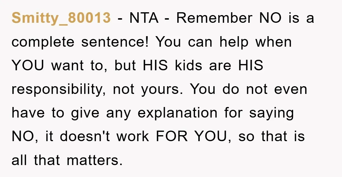 Smitty_80013 − NTA - Remember NO is a complete sentence! You can help when YOU want to, but HIS kids are HIS responsibility, not yours. You do not even have...