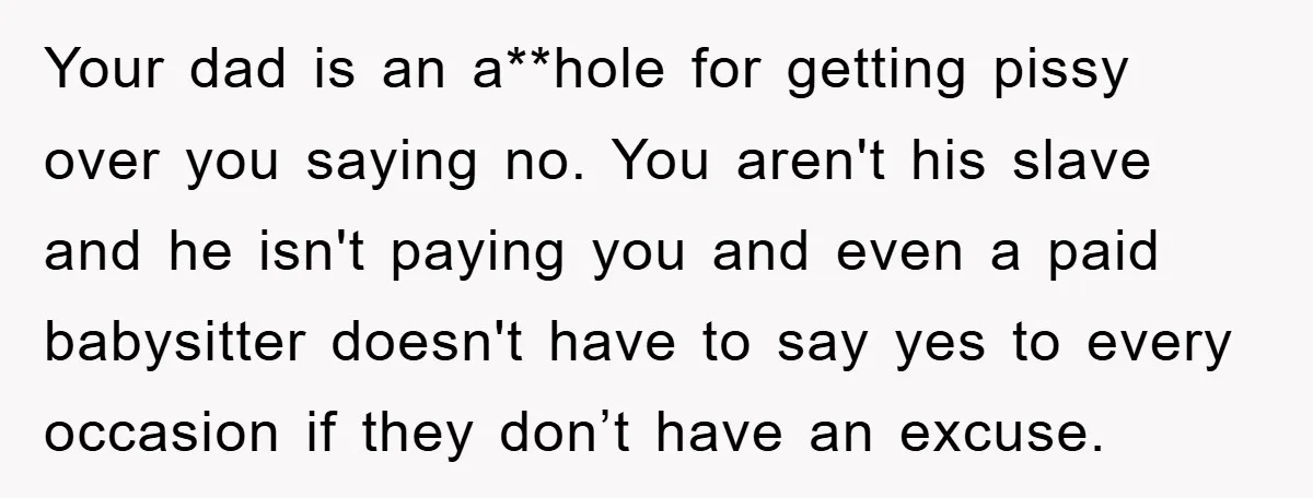 Your dad is an a**hole for getting pissy over you saying no. You aren't his slave and he isn't paying you and even a paid babysitter doesn't have to say...