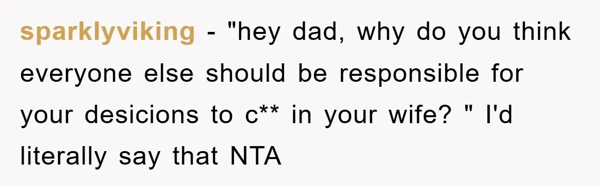 sparklyviking − "hey dad, why do you think everyone else should be responsible for your desicions to c** in your wife? " I'd literally say that NTA