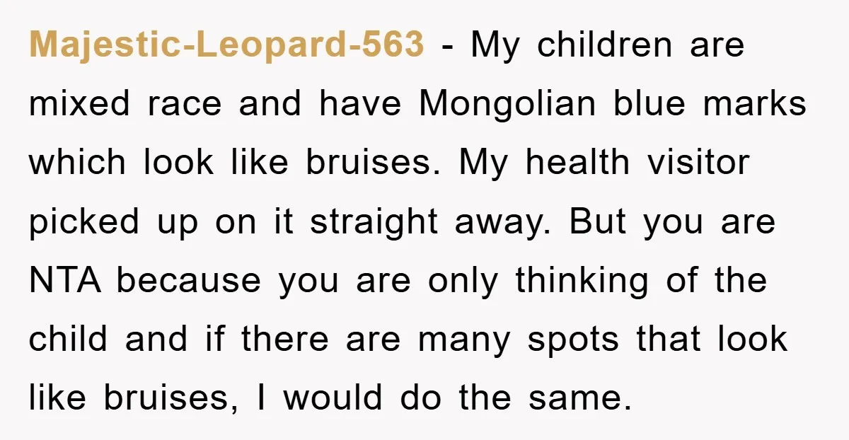 Majestic-Leopard-563 − My children are mixed race and have Mongolian blue marks which look like bruises. My health visitor picked up on it straight away. But you are NTA because...