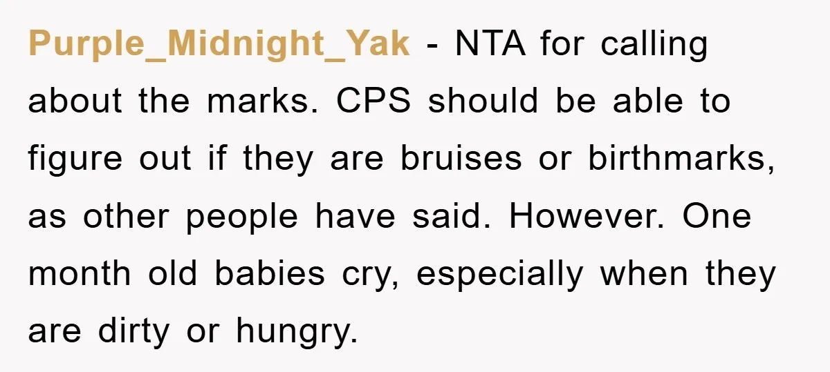 Purple_Midnight_Yak − NTA for calling about the marks. CPS should be able to figure out if they are bruises or birthmarks, as other people have said. However. One month old...